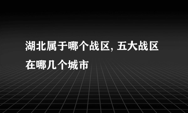 湖北属于哪个战区, 五大战区在哪几个城市