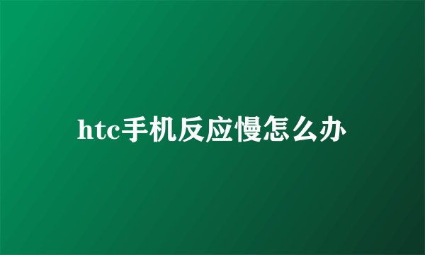 htc手机反应慢怎么办