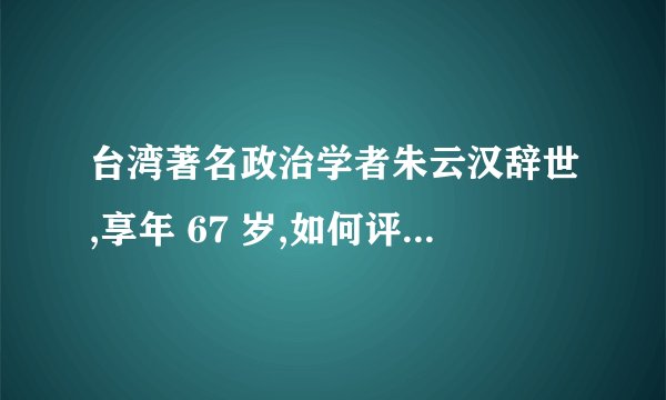 台湾著名政治学者朱云汉辞世,享年 67 岁,如何评价其一生?
