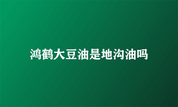 鸿鹤大豆油是地沟油吗