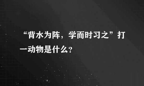 “背水为阵，学而时习之”打一动物是什么？