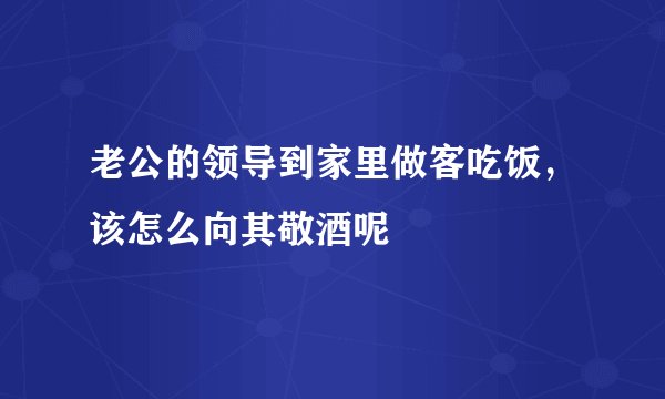 老公的领导到家里做客吃饭，该怎么向其敬酒呢