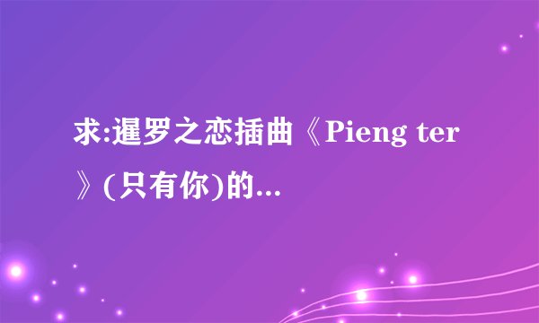 求:暹罗之恋插曲《Pieng ter》(只有你)的歌词和钢琴谱~~~~~~谢谢亲们T-T