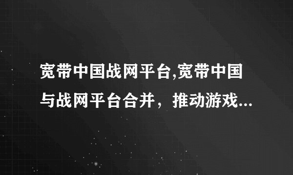 宽带中国战网平台,宽带中国与战网平台合并，推动游戏产业发展