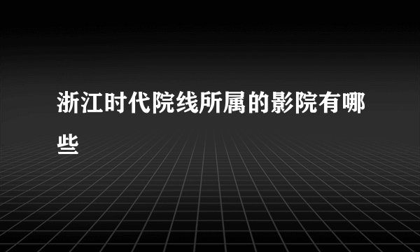 浙江时代院线所属的影院有哪些