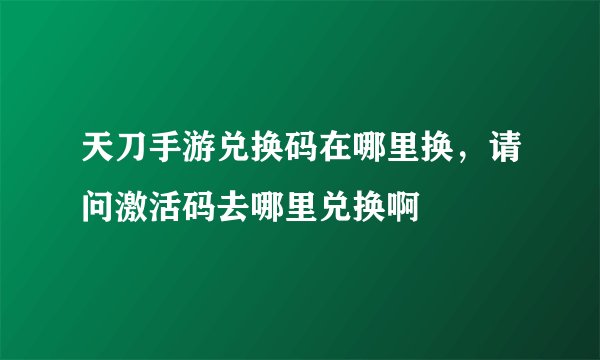 天刀手游兑换码在哪里换，请问激活码去哪里兑换啊