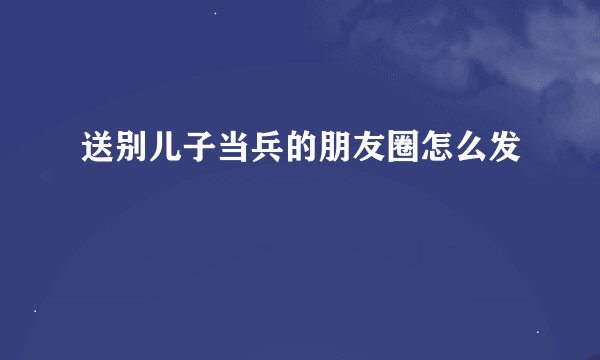 送别儿子当兵的朋友圈怎么发