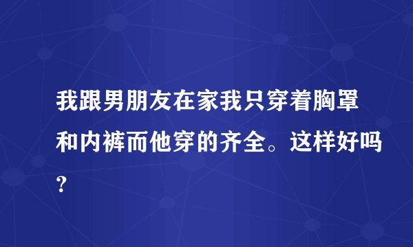 我跟男朋友在家我只穿着胸罩和内裤而他穿的齐全。这样好吗？