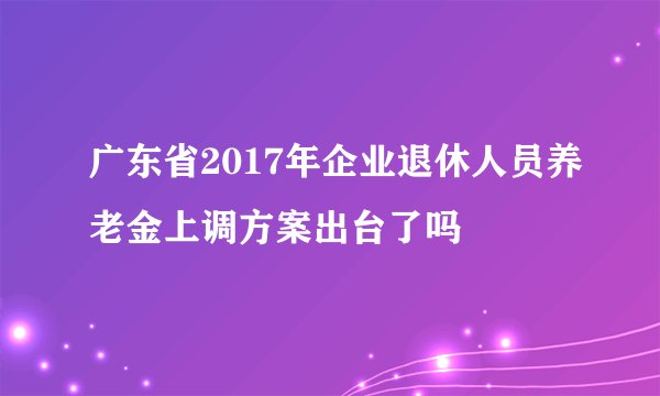 广东省2017年企业退休人员养老金上调方案出台了吗