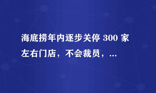 海底捞年内逐步关停 300 家左右门店，不会裁员，目前其经营状况如何？