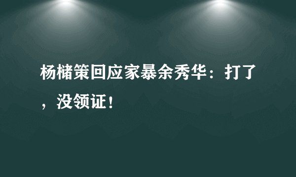 杨槠策回应家暴余秀华：打了，没领证！