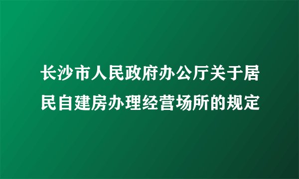 长沙市人民政府办公厅关于居民自建房办理经营场所的规定
