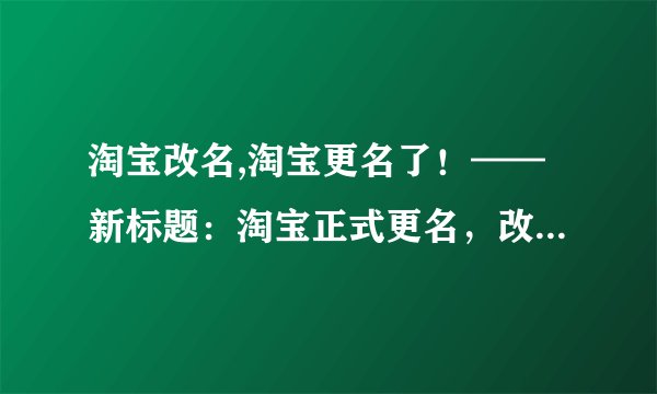 淘宝改名,淘宝更名了！——新标题：淘宝正式更名，改名后仍是购物界网红