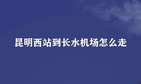 昆明西站到长水机场怎么走