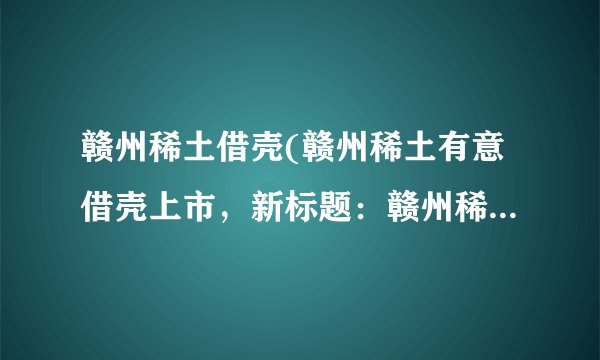 赣州稀土借壳(赣州稀土有意借壳上市，新标题：赣州稀土欲通过借壳上市筹资)