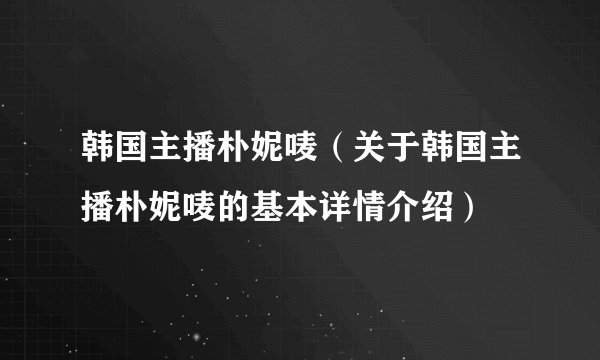 韩国主播朴妮唛（关于韩国主播朴妮唛的基本详情介绍）