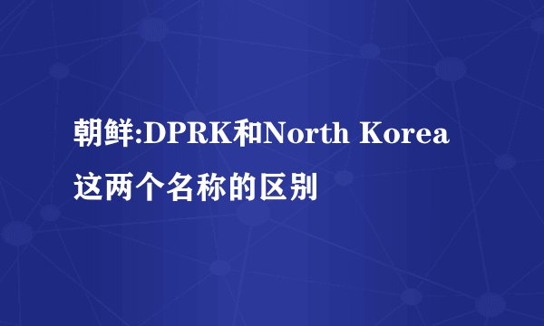 朝鲜:DPRK和North Korea这两个名称的区别