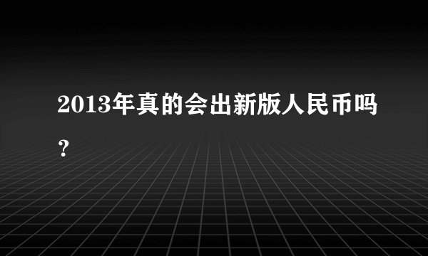 2013年真的会出新版人民币吗？