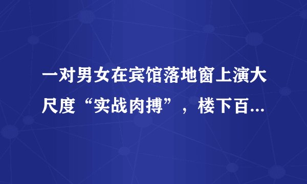 一对男女在宾馆落地窗上演大尺度“实战肉搏”,楼下百人围观…