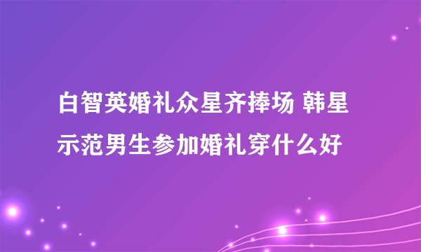 白智英婚礼众星齐捧场 韩星示范男生参加婚礼穿什么好