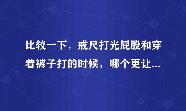 比较一下，戒尺打光屁股和穿着裤子打的时候，哪个更让人觉得疼？