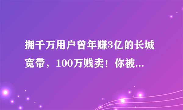 拥千万用户曾年赚3亿的长城宽带，100万贱卖！你被它骗过吗？