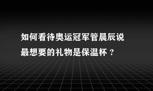 如何看待奥运冠军管晨辰说 最想要的礼物是保温杯 ?