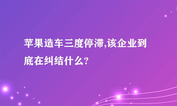 苹果造车三度停滞,该企业到底在纠结什么?