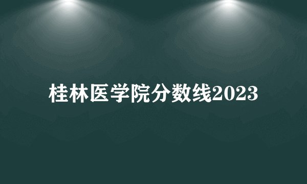 桂林医学院分数线2023
