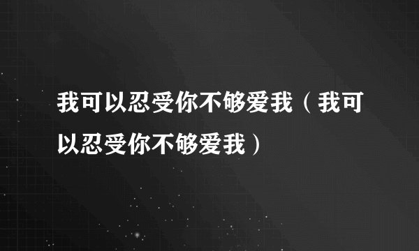 我可以忍受你不够爱我（我可以忍受你不够爱我）