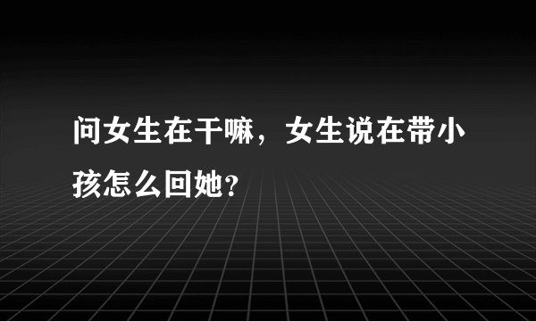 问女生在干嘛，女生说在带小孩怎么回她？