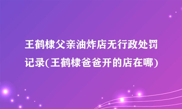 王鹤棣父亲油炸店无行政处罚记录(王鹤棣爸爸开的店在哪)