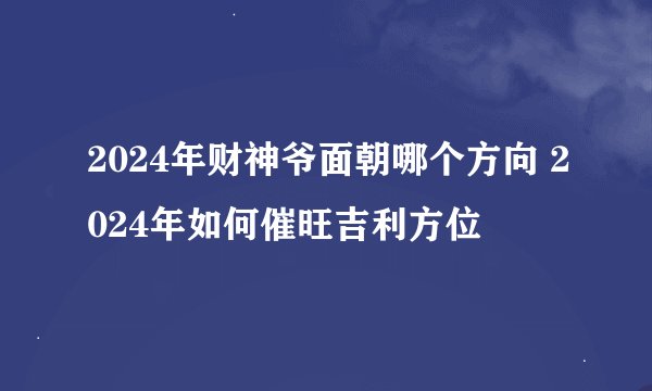 2024年财神爷面朝哪个方向 2024年如何催旺吉利方位