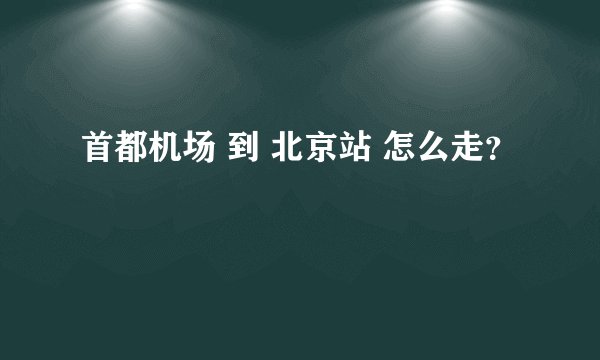 首都机场 到 北京站 怎么走？