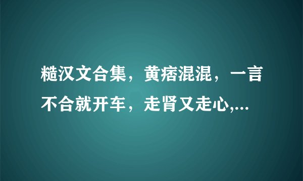糙汉文合集，黄痞混混，一言不合就开车，走肾又走心,让人欲罢不能