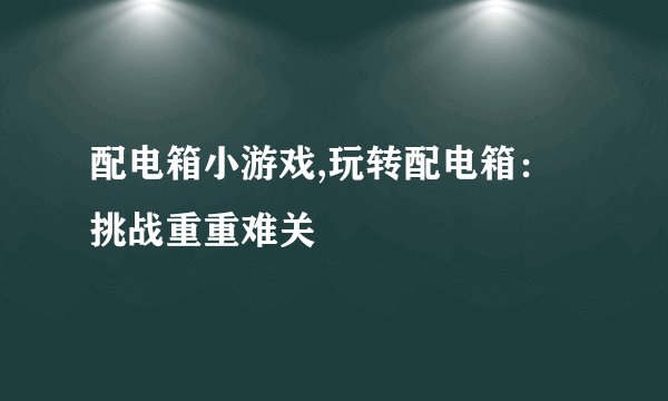 配电箱小游戏,玩转配电箱:挑战重重难关