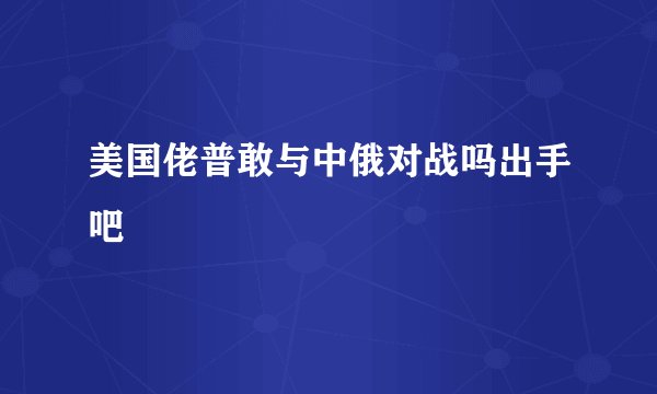 美国佬普敢与中俄对战吗出手吧