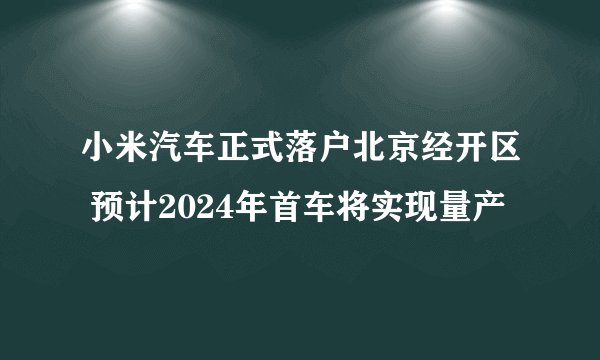 小米汽车正式落户北京经开区 预计2024年首车将实现量产