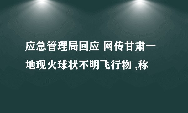 应急管理局回应 网传甘肃一地现火球状不明飞行物 ,称
