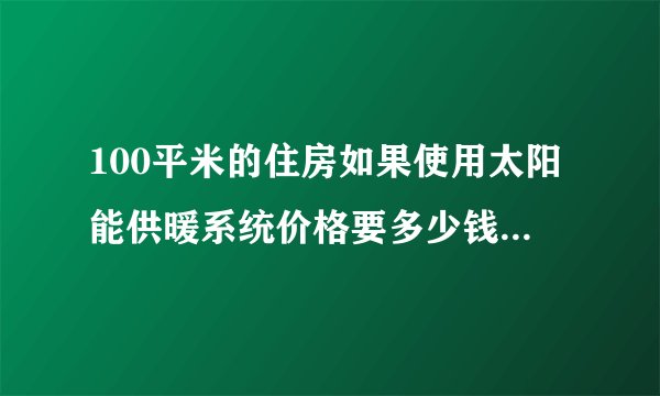 100平米的住房如果使用太阳能供暖系统价格要多少钱?谁知道大概价格啊