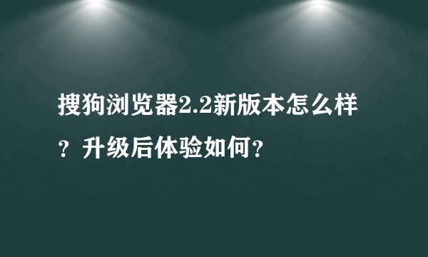 搜狗浏览器2.2新版本怎么样？升级后体验如何？