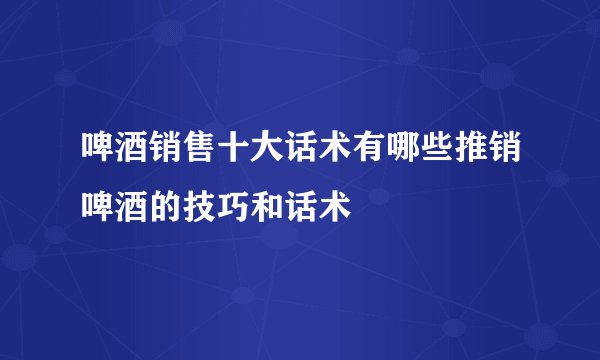 啤酒销售十大话术有哪些推销啤酒的技巧和话术