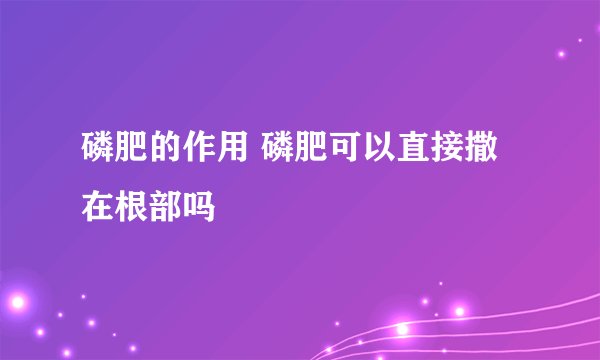 磷肥的作用 磷肥可以直接撒在根部吗