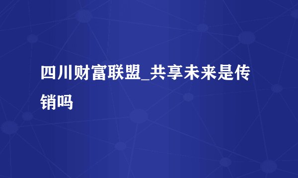 四川财富联盟_共享未来是传销吗