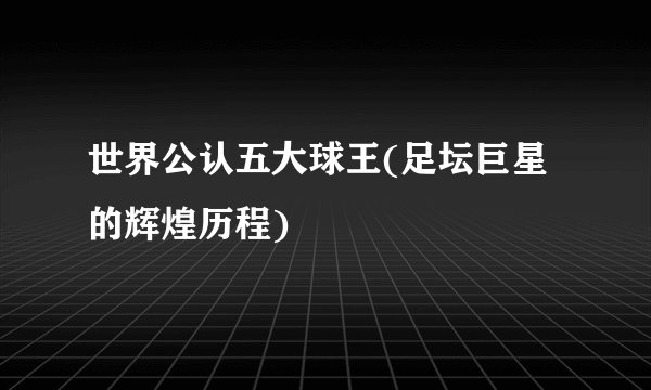 世界公认五大球王(足坛巨星的辉煌历程)