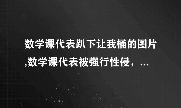 数学课代表趴下让我桶的图片,数学课代表被强行性侵，学校应该对其进行保护