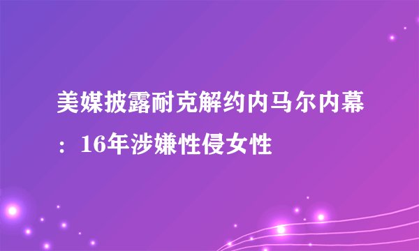 美媒披露耐克解约内马尔内幕：16年涉嫌性侵女性