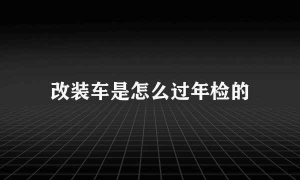 改装车是怎么过年检的
