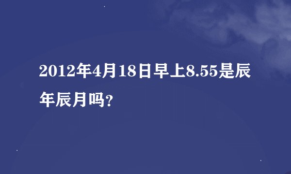 2012年4月18日早上8.55是辰年辰月吗？