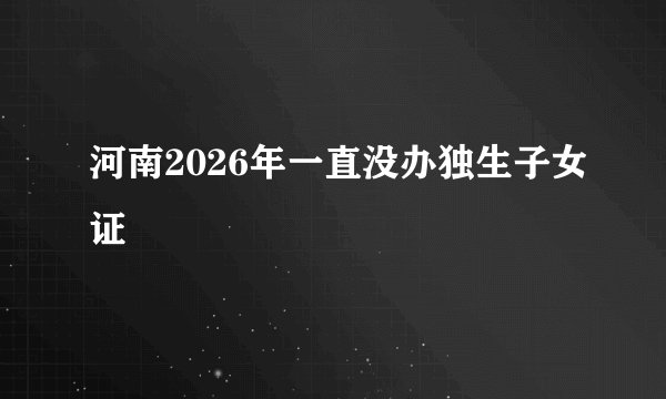 河南2026年一直没办独生子女证